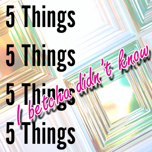 5 Things I Betcha Didn’t Know!